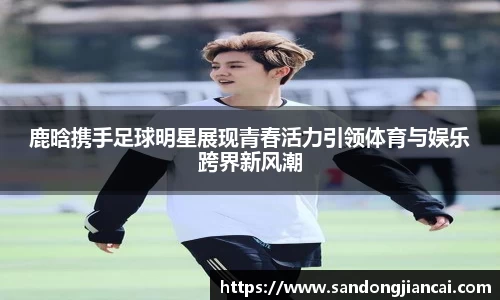 鹿晗携手足球明星展现青春活力引领体育与娱乐跨界新风潮