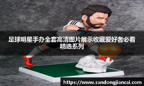 足球明星手办全套高清图片展示收藏爱好者必看精选系列