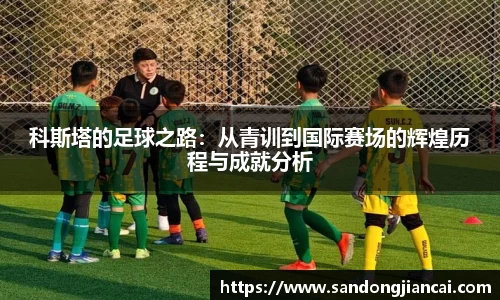 科斯塔的足球之路：从青训到国际赛场的辉煌历程与成就分析